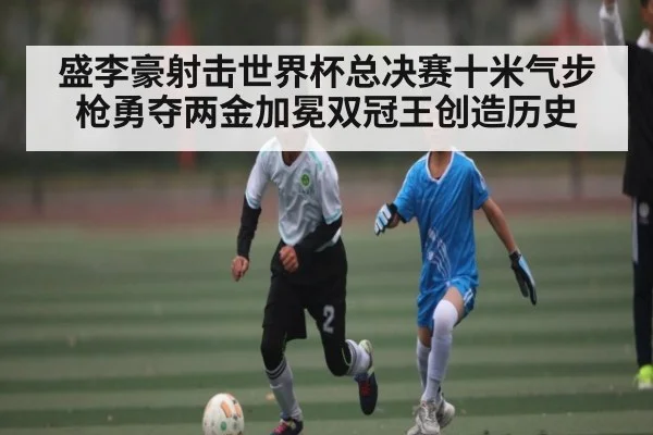 盛李豪射击世界杯总决赛十米气步枪勇夺两金加冕双冠王创造历史