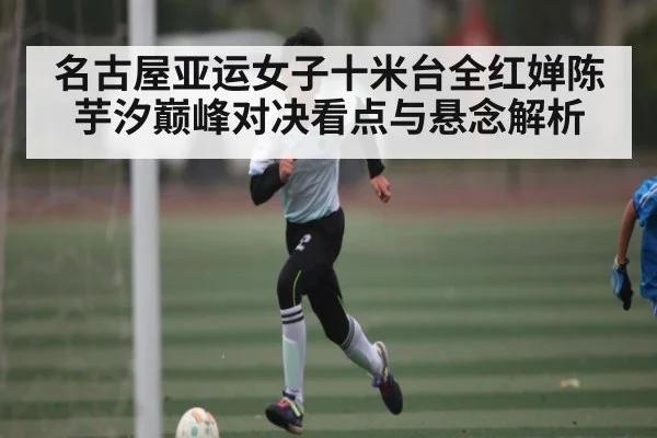 名古屋亚运女子十米台全红婵陈芋汐巅峰对决看点与悬念解析