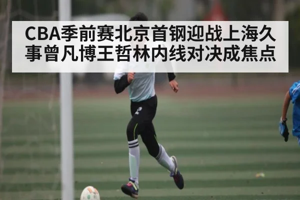 CBA季前赛北京首钢迎战上海久事曾凡博王哲林内线对决成焦点