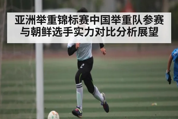 亚洲举重锦标赛中国举重队参赛与朝鲜选手实力对比分析展望