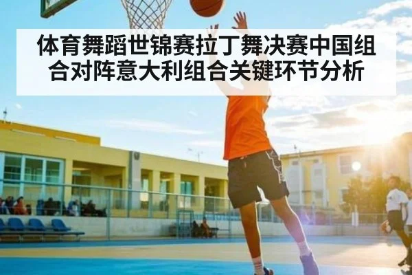 体育舞蹈世锦赛拉丁舞决赛中国组合对阵意大利组合关键环节分析